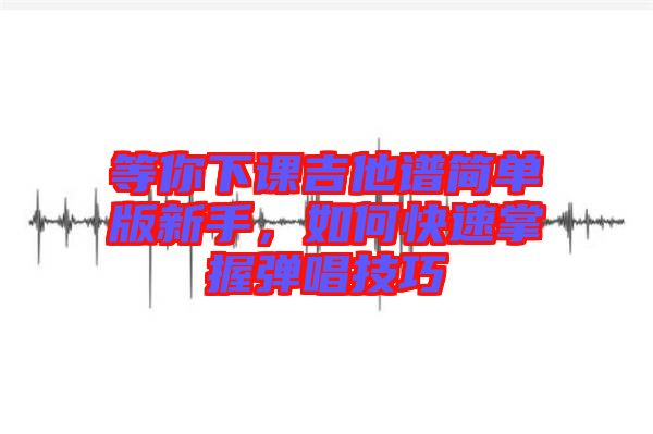 等你下課吉他譜簡單版新手，如何快速掌握彈唱技巧