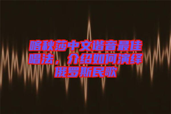 喀秋莎中文諧音最佳唱法，介紹如何演繹俄羅斯民歌