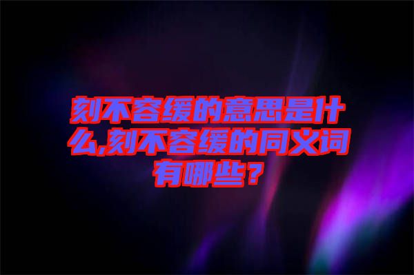 刻不容緩的意思是什么,刻不容緩的同義詞有哪些？