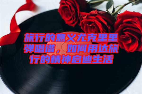 旅行的意義尤克里里彈唱譜，如何用達旅行的精神啟迪生活
