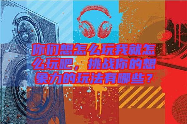你們想怎么玩我就怎么玩吧，挑戰你的想象力的玩法有哪些？