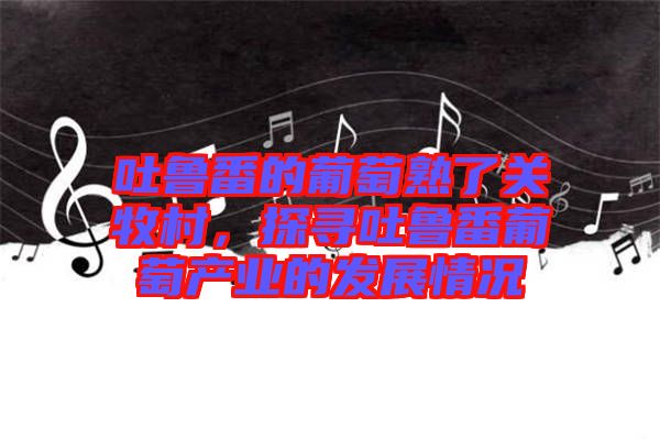 吐魯番的葡萄熟了關牧村，探尋吐魯番葡萄產業的發展情況