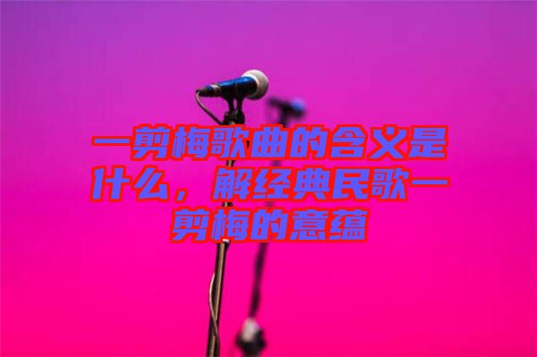 一剪梅歌曲的含義是什么，解經典民歌一剪梅的意蘊