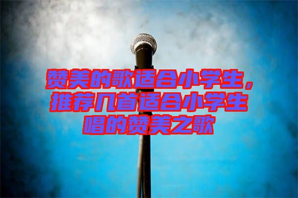 贊美的歌適合小學生，推薦幾首適合小學生唱的贊美之歌
