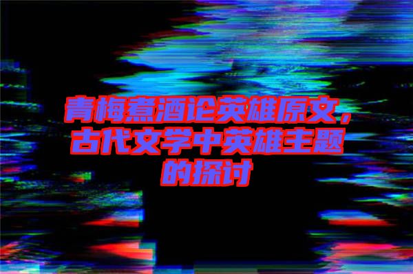 青梅煮酒論英雄原文，古代文學(xué)中英雄主題的探討