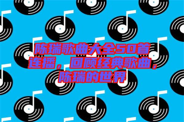 陳瑞歌曲大全50首連播，回顧經典歌曲，陳瑞的世界