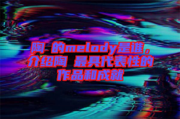 陶喆的melody是誰，介紹陶喆最具代表性的作品和成就