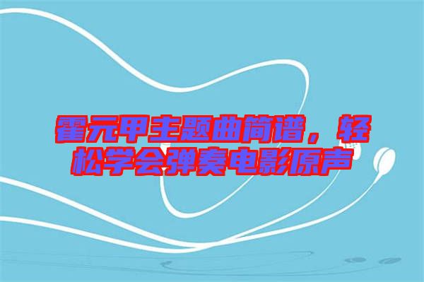 霍元甲主題曲簡譜，輕松學(xué)會(huì)彈奏電影原聲