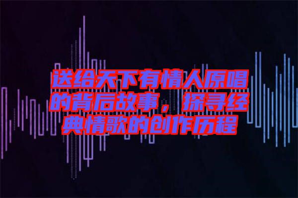 送給天下有情人原唱的背后故事，探尋經典情歌的創作歷程