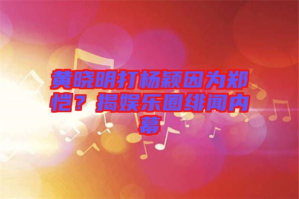 黃曉明打楊穎因為鄭愷？揭娛樂圈緋聞內幕