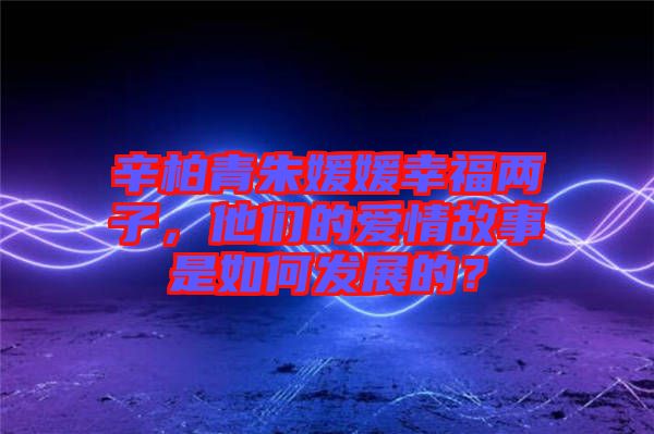 辛柏青朱媛媛幸福兩子，他們的愛情故事是如何發展的？