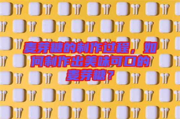 麥芽糖的制作過程，如何制作出美味可口的麥芽糖？