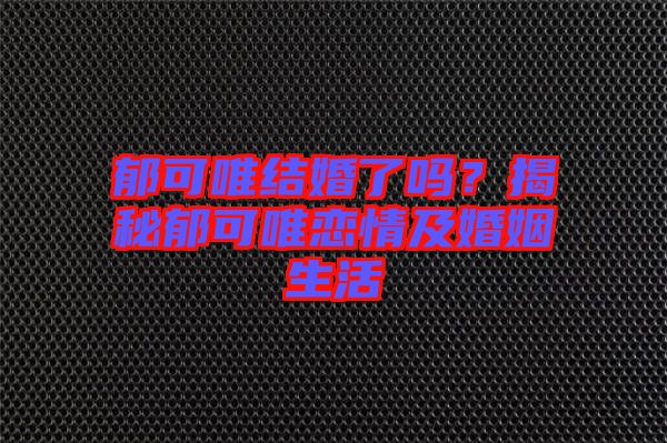 郁可唯結婚了嗎？揭秘郁可唯戀情及婚姻生活