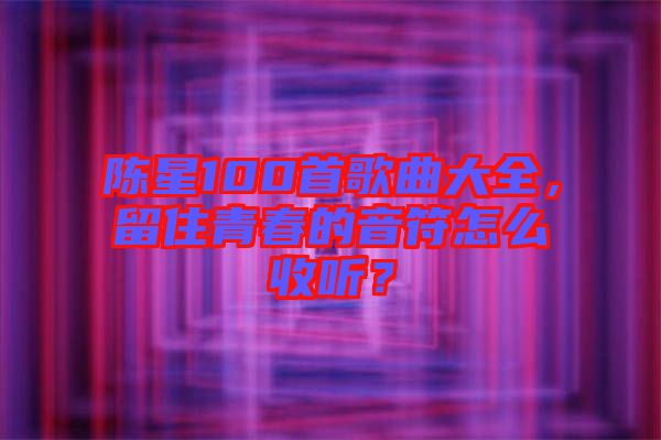 陳星100首歌曲大全，留住青春的音符怎么收聽？