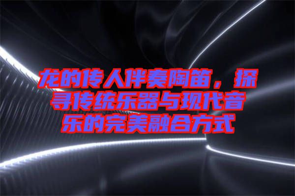 龍的傳人伴奏陶笛，探尋傳統樂器與現代音樂的完美融合方式