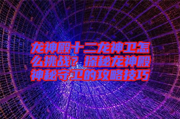 龍神殿十二龍神衛怎么挑戰？探秘龍神殿神秘守衛的攻略技巧