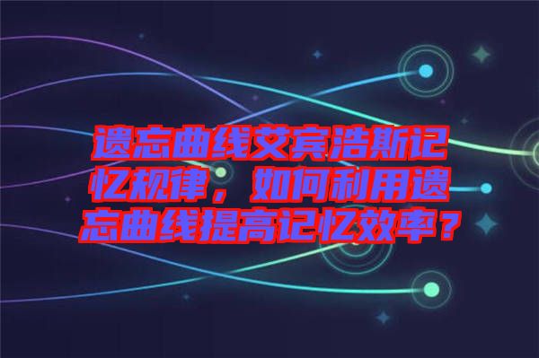 遺忘曲線艾賓浩斯記憶規律，如何利用遺忘曲線提高記憶效率？