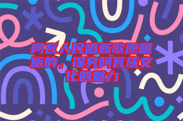 阿瓦人民唱新歌原唱版的，探究阿瓦族文化的魅力