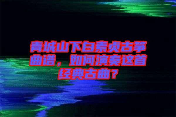 青城山下白素貞古箏曲譜，如何演奏這首經(jīng)典古曲？