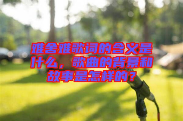 難舍難歌詞的含義是什么，歌曲的背景和故事是怎樣的？