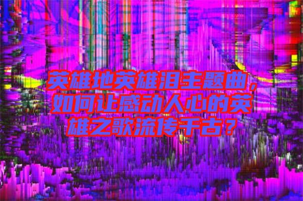 英雄地英雄淚主題曲，如何讓感動人心的英雄之歌流傳千古？