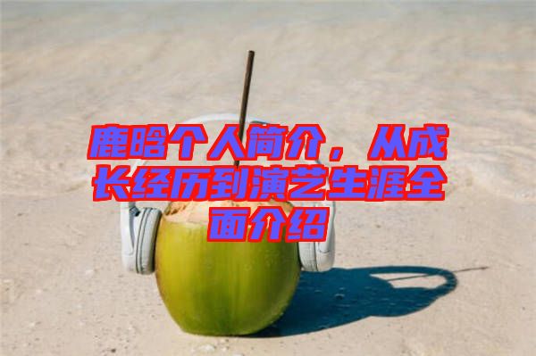 鹿晗個人簡介，從成長經歷到演藝生涯全面介紹