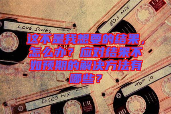 這不是我想要的結果，怎么辦？應對結果不如預期的解決方法有哪些？