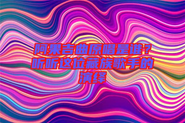 阿果吉曲原唱是誰？聽聽這位藏族歌手的演繹