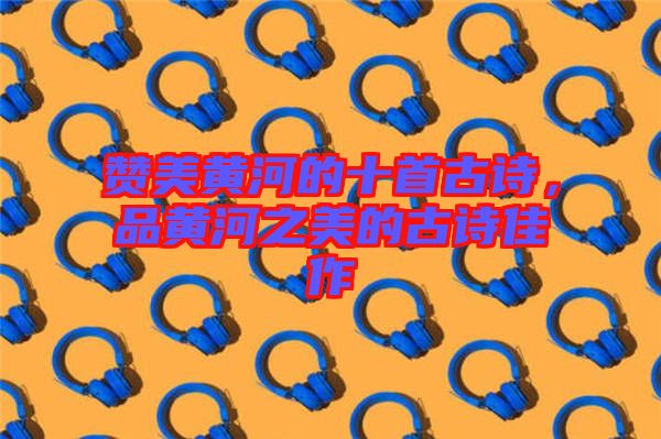 贊美黃河的十首古詩，品黃河之美的古詩佳作