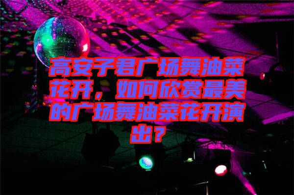高安子君廣場(chǎng)舞油菜花開，如何欣賞最美的廣場(chǎng)舞油菜花開演出？