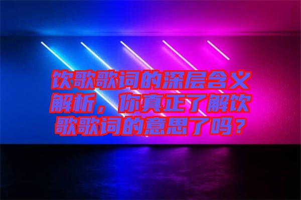 飲歌歌詞的深層含義解析，你真正了解飲歌歌詞的意思了嗎？