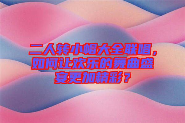 二人轉(zhuǎn)小帽大全聯(lián)唱，如何讓歡樂(lè)的舞曲盛宴更加精彩？