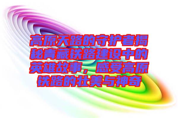 高原天路的守護者揭秘青藏鐵路建設中的英雄故事，感受高原鐵路的壯美與神奇