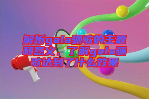 解析gala驪歌的主題和意義，了解gala驪歌達到了什么效果