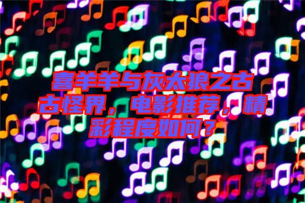 喜羊羊與灰太狼之古古怪界，電影推薦，精彩程度如何？