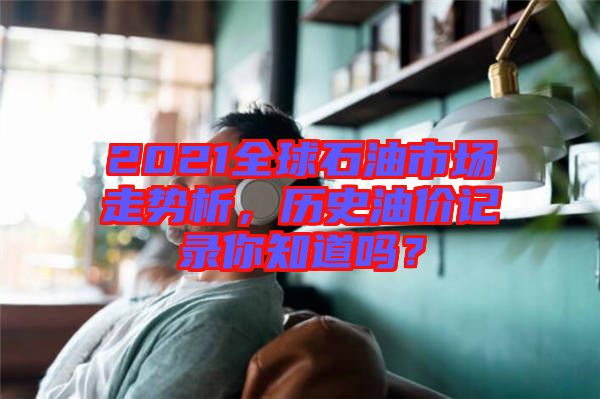 2021全球石油市場(chǎng)走勢(shì)析，歷史油價(jià)記錄你知道嗎？