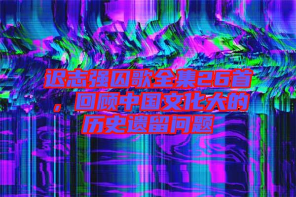遲志強(qiáng)囚歌全集26首，回顧中國文化大的歷史遺留問題