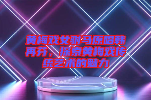 黃梅戲女駙馬原唱韓再芬，探索黃梅戲傳統藝術的魅力