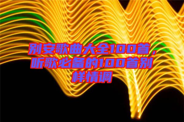 別安歌曲大全100首，聽歌必備的100首別樣情調